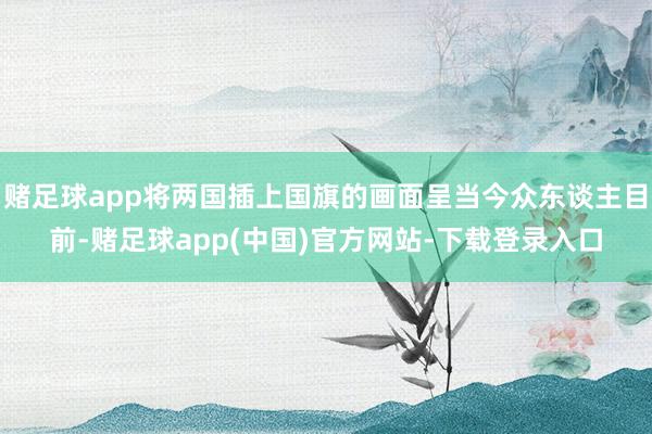 赌足球app将两国插上国旗的画面呈当今众东谈主目前-赌足球app(中国)官方网站-下载登录入口