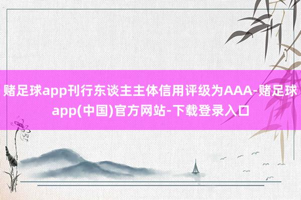 赌足球app刊行东谈主主体信用评级为AAA-赌足球app(中国)官方网站-下载登录入口