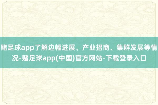 赌足球app了解边幅进展、产业招商、集群发展等情况-赌足球app(中国)官方网站-下载登录入口