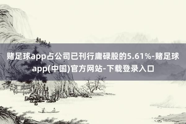 赌足球app占公司已刊行庸碌股的5.61%-赌足球app(中国)官方网站-下载登录入口