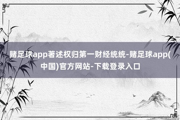 赌足球app著述权归第一财经统统-赌足球app(中国)官方网站-下载登录入口