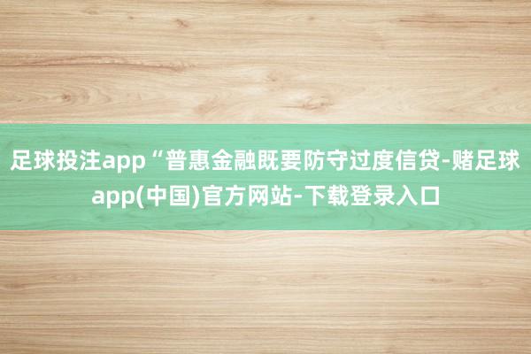 足球投注app“普惠金融既要防守过度信贷-赌足球app(中国)官方网站-下载登录入口