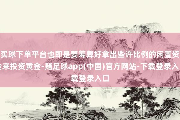 买球下单平台也即是要筹算好拿出些许比例的闲置资金来投资黄金-赌足球app(中国)官方网站-下载登录入口