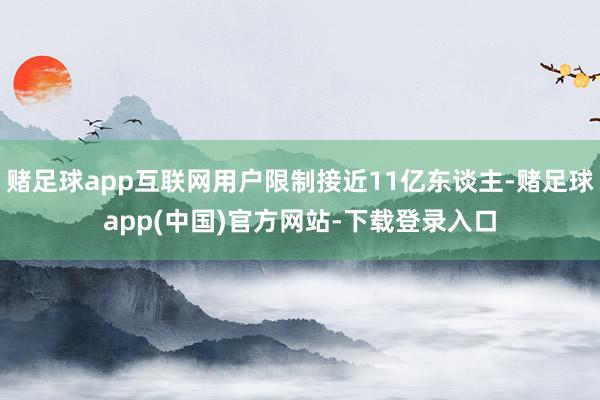 赌足球app互联网用户限制接近11亿东谈主-赌足球app(中国)官方网站-下载登录入口