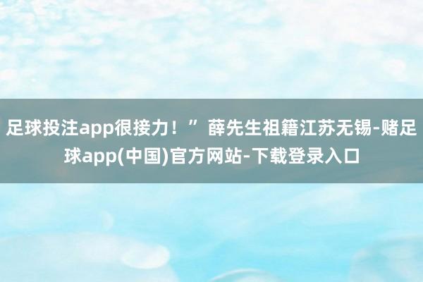 足球投注app很接力！” 薛先生祖籍江苏无锡-赌足球app(中国)官方网站-下载登录入口