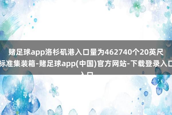 赌足球app洛杉矶港入口量为462740个20英尺标准集装箱-赌足球app(中国)官方网站-下载登录入口