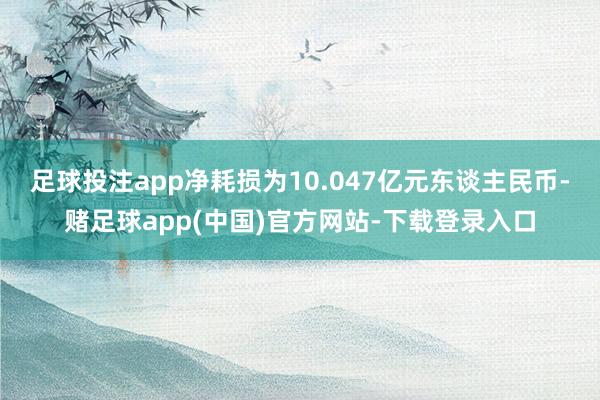 足球投注app净耗损为10.047亿元东谈主民币-赌足球app(中国)官方网站-下载登录入口