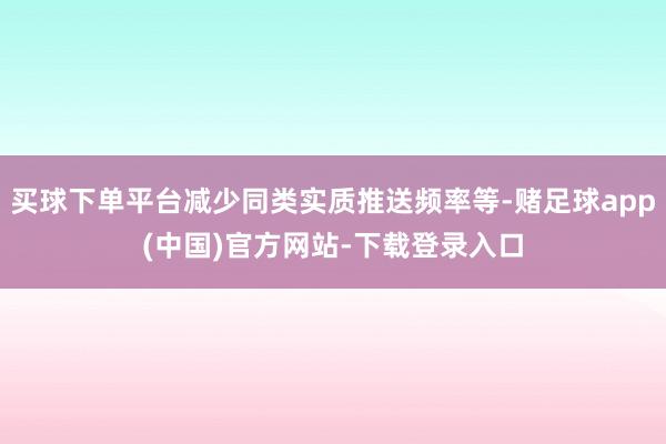 买球下单平台减少同类实质推送频率等-赌足球app(中国)官方网站-下载登录入口