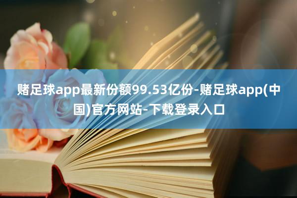 赌足球app最新份额99.53亿份-赌足球app(中国)官方网站-下载登录入口