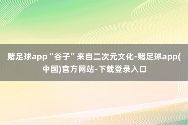 赌足球app“谷子”来自二次元文化-赌足球app(中国)官方网站-下载登录入口
