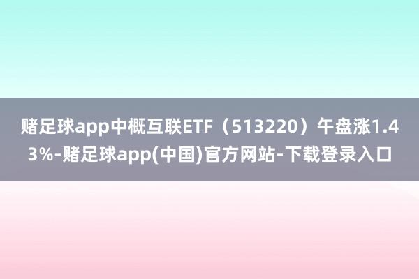 赌足球app中概互联ETF（513220）午盘涨1.43%-赌足球app(中国)官方网站-下载登录入口