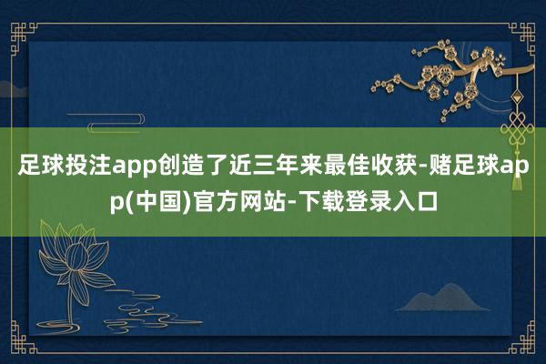 足球投注app创造了近三年来最佳收获-赌足球app(中国)官方网站-下载登录入口