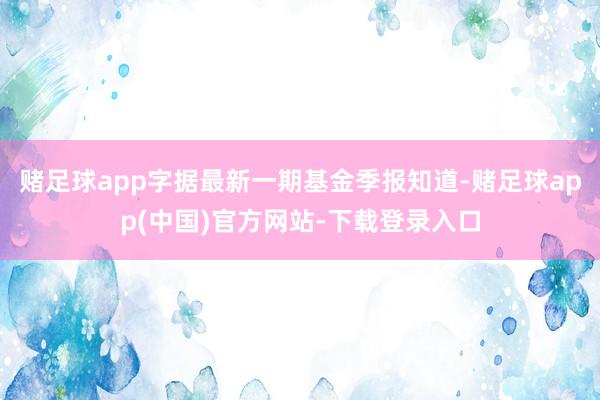 赌足球app字据最新一期基金季报知道-赌足球app(中国)官方网站-下载登录入口