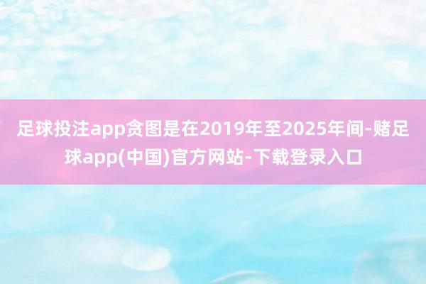足球投注app贪图是在2019年至2025年间-赌足球app(中国)官方网站-下载登录入口