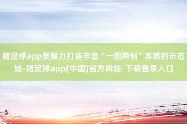 赌足球app要聚力打造丰富“一国两制”本质的示范地-赌足球app(中国)官方网站-下载登录入口