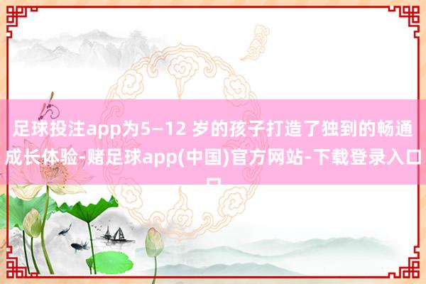 足球投注app为5—12 岁的孩子打造了独到的畅通成长体验-赌足球app(中国)官方网站-下载登录入口