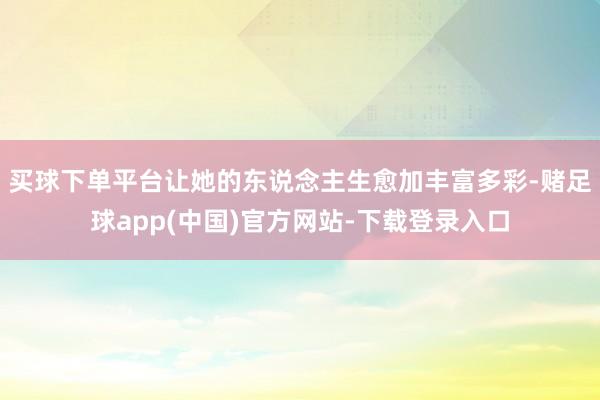 买球下单平台让她的东说念主生愈加丰富多彩-赌足球app(中国)官方网站-下载登录入口