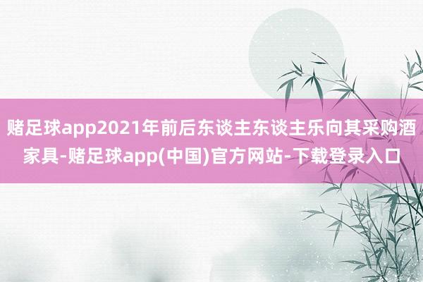 赌足球app2021年前后东谈主东谈主乐向其采购酒家具-赌足球app(中国)官方网站-下载登录入口