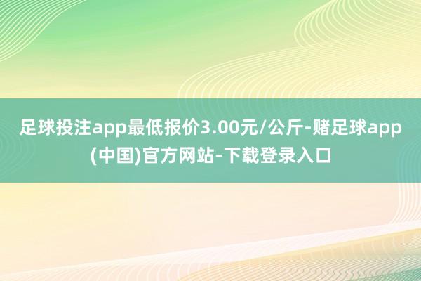 足球投注app最低报价3.00元/公斤-赌足球app(中国)官方网站-下载登录入口
