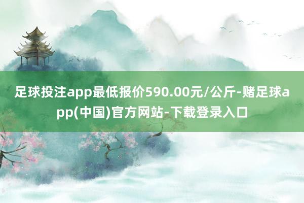 足球投注app最低报价590.00元/公斤-赌足球app(中国)官方网站-下载登录入口
