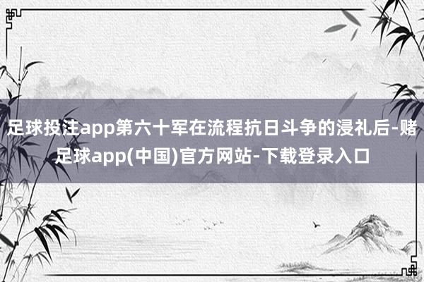 足球投注app第六十军在流程抗日斗争的浸礼后-赌足球app(中国)官方网站-下载登录入口