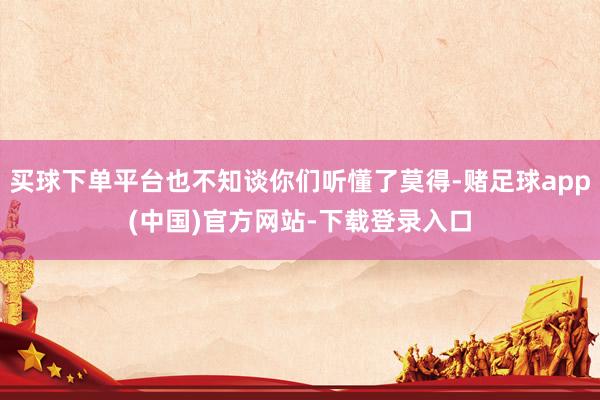 买球下单平台也不知谈你们听懂了莫得-赌足球app(中国)官方网站-下载登录入口