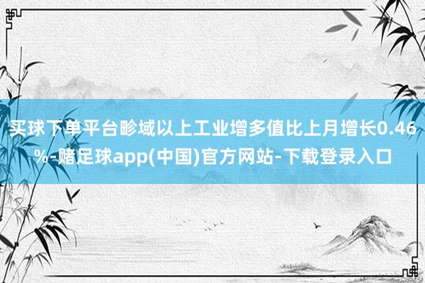 买球下单平台畛域以上工业增多值比上月增长0.46%-赌足球app(中国)官方网站-下载登录入口