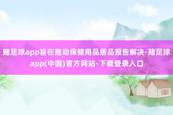 赌足球app旨在推动保健用品居品报告解决-赌足球app(中国)官方网站-下载登录入口