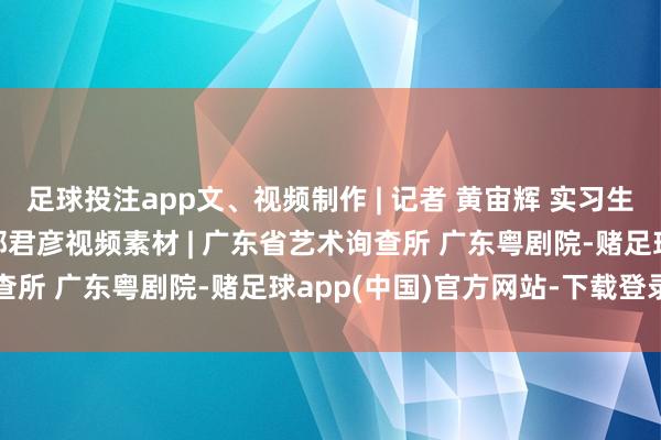 足球投注app文、视频制作 | 记者 黄宙辉 实习生 蒋晨璐 通信员 杨佳 郭君彦视频素材 | 广东省艺术询查所 广东粤剧院-赌足球app(中国)官方网站-下载登录入口