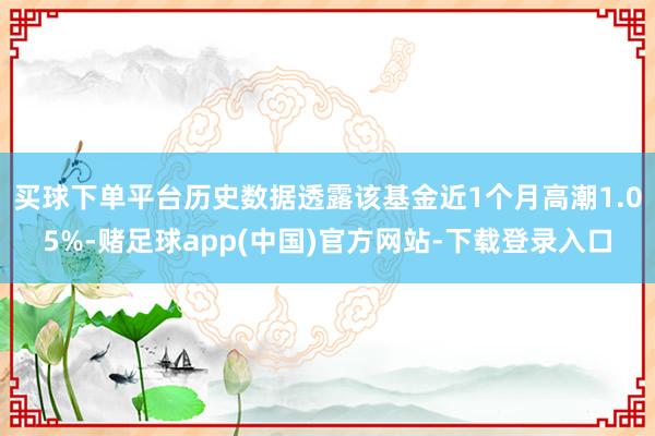 买球下单平台历史数据透露该基金近1个月高潮1.05%-赌足球app(中国)官方网站-下载登录入口