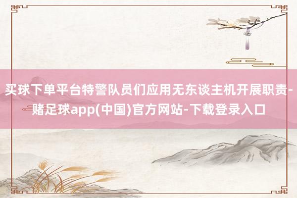 买球下单平台特警队员们应用无东谈主机开展职责-赌足球app(中国)官方网站-下载登录入口