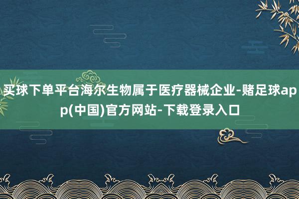 买球下单平台海尔生物属于医疗器械企业-赌足球app(中国)官方网站-下载登录入口