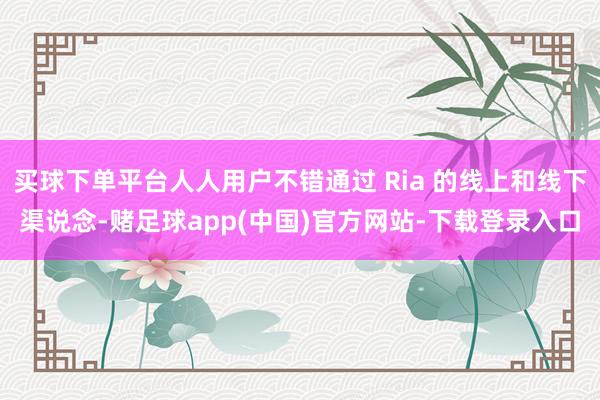 买球下单平台人人用户不错通过 Ria 的线上和线下渠说念-赌足球app(中国)官方网站-下载登录入口