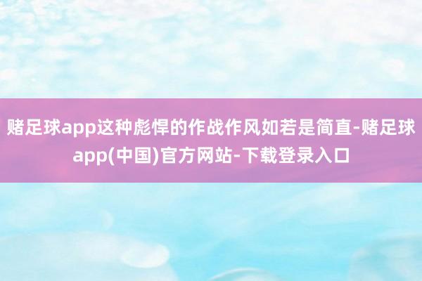 赌足球app这种彪悍的作战作风如若是简直-赌足球app(中国)官方网站-下载登录入口