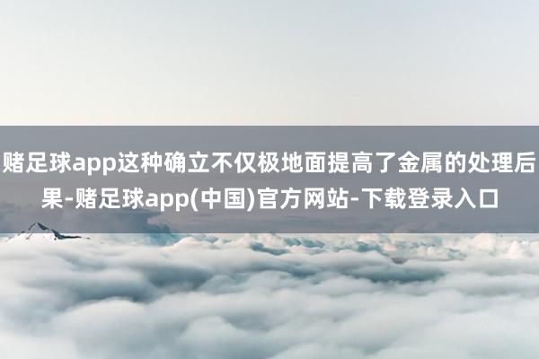 赌足球app这种确立不仅极地面提高了金属的处理后果-赌足球app(中国)官方网站-下载登录入口