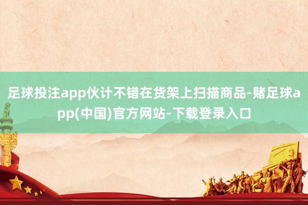 足球投注app伙计不错在货架上扫描商品-赌足球app(中国)官方网站-下载登录入口