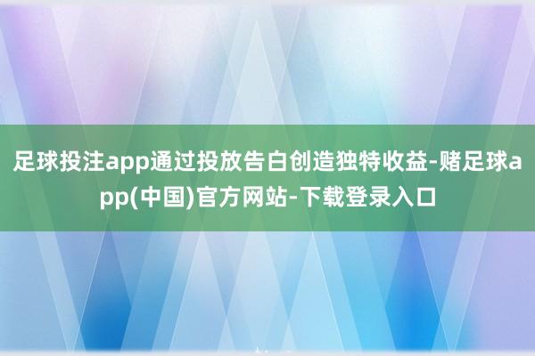 足球投注app通过投放告白创造独特收益-赌足球app(中国)官方网站-下载登录入口