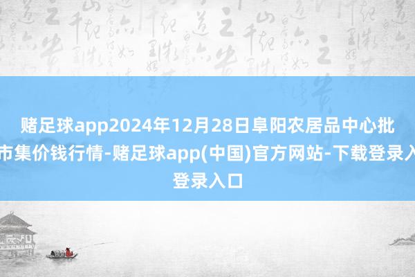 赌足球app2024年12月28日阜阳农居品中心批发市集价钱行情-赌足球app(中国)官方网站-下载登录入口