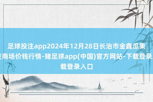 足球投注app2024年12月28日长治市金鑫瓜果批发商场价钱行情-赌足球app(中国)官方网站-下载登录入口