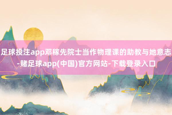 足球投注app邓稼先院士当作物理课的助教与她意志-赌足球app(中国)官方网站-下载登录入口