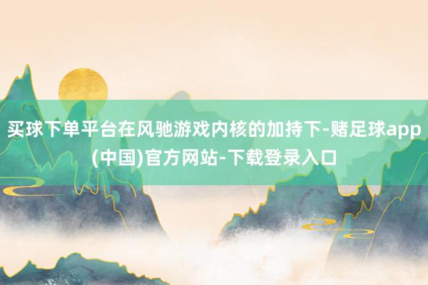买球下单平台在风驰游戏内核的加持下-赌足球app(中国)官方网站-下载登录入口