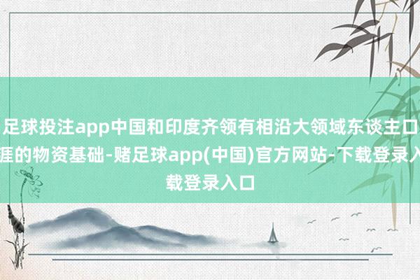足球投注app中国和印度齐领有相沿大领域东谈主口生涯的物资基础-赌足球app(中国)官方网站-下载登录入口