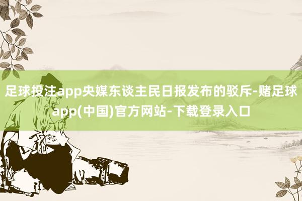 足球投注app央媒东谈主民日报发布的驳斥-赌足球app(中国)官方网站-下载登录入口