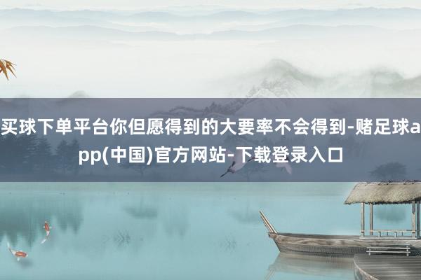 买球下单平台你但愿得到的大要率不会得到-赌足球app(中国)官方网站-下载登录入口