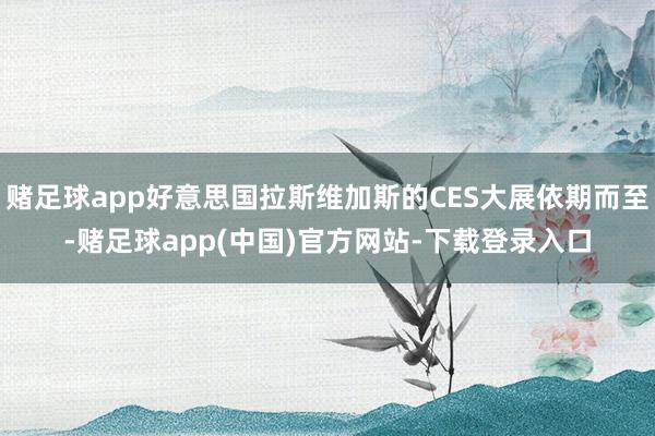赌足球app好意思国拉斯维加斯的CES大展依期而至-赌足球app(中国)官方网站-下载登录入口