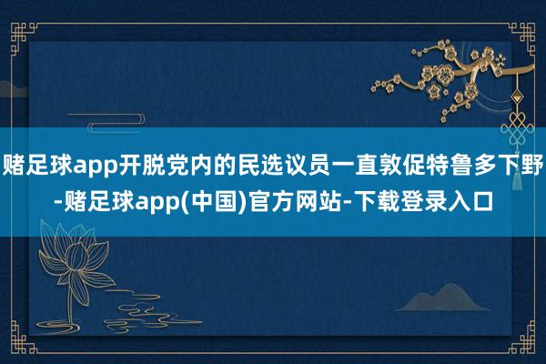 赌足球app开脱党内的民选议员一直敦促特鲁多下野-赌足球app(中国)官方网站-下载登录入口