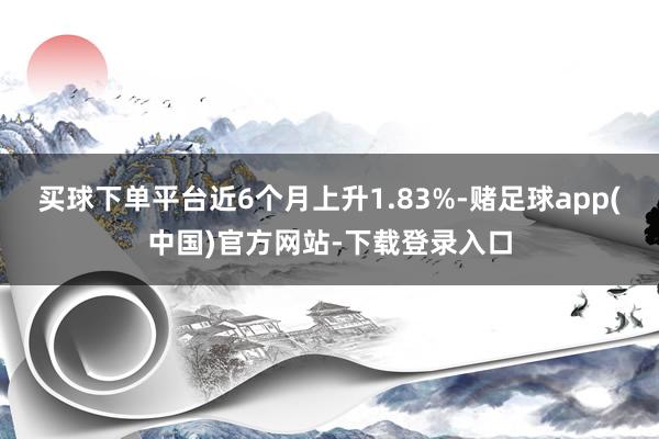 买球下单平台近6个月上升1.83%-赌足球app(中国)官方网站-下载登录入口
