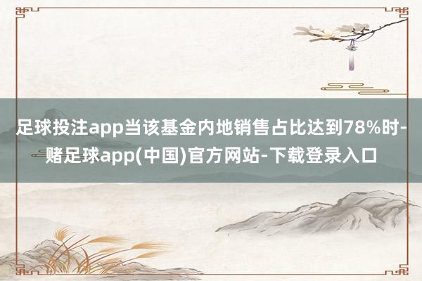 足球投注app当该基金内地销售占比达到78%时-赌足球app(中国)官方网站-下载登录入口