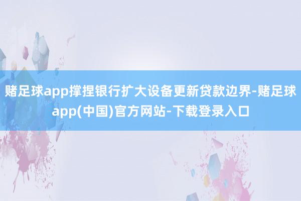 赌足球app撑捏银行扩大设备更新贷款边界-赌足球app(中国)官方网站-下载登录入口