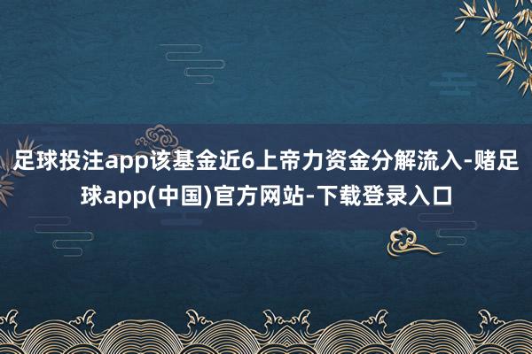 足球投注app该基金近6上帝力资金分解流入-赌足球app(中国)官方网站-下载登录入口